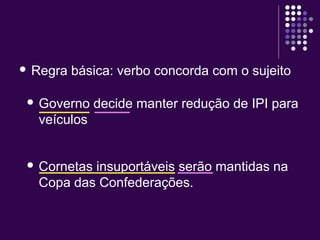  Regra básica: verbo concorda com o sujeito 
 Governo decide manter redução de IPI para 
veículos 
 Cornetas insuportáveis serão mantidas na 
Copa das Confederações. 
 