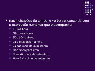 nas indicações de tempo, o verbo ser concorda com 
a expressão numérica que o acompanha: 
 É uma hora. 
 São duas horas. 
 São três e vinte. 
 Já é mais deu ma hora. 
 Já são mais de duas horas. 
 São cinco para uma. 
 Hoje são vinte de setembro. 
 Hoje é dia vinte de setembro. 
 