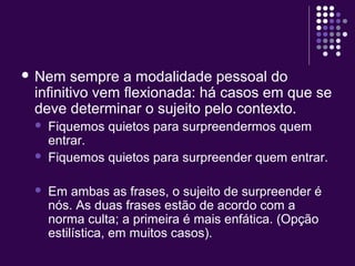  Nem sempre a modalidade pessoal do 
infinitivo vem flexionada: há casos em que se 
deve determinar o sujeito pelo contexto. 
 Fiquemos quietos para surpreendermos quem 
entrar. 
 Fiquemos quietos para surpreender quem entrar. 
 Em ambas as frases, o sujeito de surpreender é 
nós. As duas frases estão de acordo com a 
norma culta; a primeira é mais enfática. (Opção 
estilística, em muitos casos). 
 