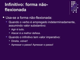 Infinitivo: forma não-flexionada 
 Usa-se a forma não-flexionada: 
 Quando o verbo é empregado indeterminadamente, 
assumindo valor substantivo: 
 Agir é tudo. 
 Atacar é a melhor defesa. 
 Quando o infinitivo tem valor imperativo: 
 Direita, volver! 
 Apressar o passo! Apressar o passo! 
 