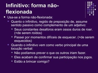 Infinitivo: forma não-flexionada 
 Usa-se a forma não-flexionada: 
 Quanto o infinitivo, regido de preposição de, assume 
sentido passivo como complemento de um adjetivo: 
 Seus constantes desaforos eram ossos duros de roer. 
(=de serem roídos) 
 Passei por momentos difíceis de esquecer. (=de serem 
esquecidos) 
 Quando o infinitivo vem como verbo principal de uma 
locução verbal: 
 Não podíamos prever o que os outros iriam fazer. 
 Eles acabam de confirmar sua participação nos jogos. 
 Estão a brincar comigo? 
 