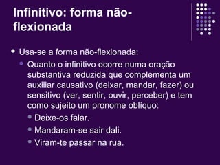 Infinitivo: forma não-flexionada 
 Usa-se a forma não-flexionada: 
 Quanto o infinitivo ocorre numa oração 
substantiva reduzida que complementa um 
auxiliar causativo (deixar, mandar, fazer) ou 
sensitivo (ver, sentir, ouvir, perceber) e tem 
como sujeito um pronome oblíquo: 
Deixe-os falar. 
Mandaram-se sair dali. 
Viram-te passar na rua. 
 