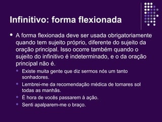 Infinitivo: forma flexionada 
 A forma flexionada deve ser usada obrigatoriamente 
quando tem sujeito próprio, diferente do sujeito da 
oração principal. Isso ocorre também quando o 
sujeito do infinitivo é indeterminado, e o da oração 
principal não é. 
 Existe muita gente que diz sermos nós um tanto 
sonhadores. 
 Lembrei-me da recomendação médica de tomares sol 
todas as manhãs. 
 É hora de vocês passarem à ação. 
 Senti apalparem-me o braço. 
 
