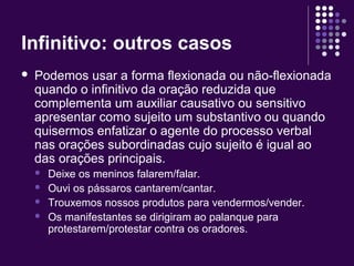 Infinitivo: outros casos 
 Podemos usar a forma flexionada ou não-flexionada 
quando o infinitivo da oração reduzida que 
complementa um auxiliar causativo ou sensitivo 
apresentar como sujeito um substantivo ou quando 
quisermos enfatizar o agente do processo verbal 
nas orações subordinadas cujo sujeito é igual ao 
das orações principais. 
 Deixe os meninos falarem/falar. 
 Ouvi os pássaros cantarem/cantar. 
 Trouxemos nossos produtos para vendermos/vender. 
 Os manifestantes se dirigiram ao palanque para 
protestarem/protestar contra os oradores. 
 