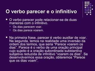 O verbo parecer e o infinitivo 
 O verbo parecer pode relacionar-se de duas 
maneiras com o infinitivo. 
 Os dias parecem voar. 
 Os dias parece voarem. 
 Na primeira frase, parecer é verbo auxiliar de voar. 
Na segunda, temos na realidade uma inversão da 
ordem dos termos, que seria “Parece voarem os 
dias”. Parece é o verbo de uma oração principal 
cujo sujeito é a oração subordinada substantiva 
subjetiva reduzida de infinitivo “voarem os dias”. Se 
desenvolvermos essa oração, obteremos “Parece 
que os dias voam”. 
