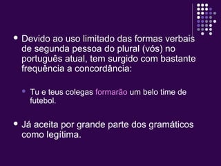  Devido ao uso limitado das formas verbais 
de segunda pessoa do plural (vós) no 
português atual, tem surgido com bastante 
frequência a concordância: 
 Tu e teus colegas formarão um belo time de 
futebol. 
 Já aceita por grande parte dos gramáticos 
como legítima. 
 