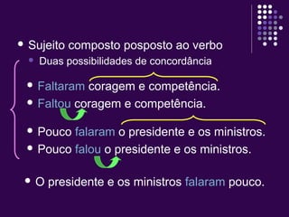  Sujeito composto posposto ao verbo 
 Duas possibilidades de concordância 
 Faltaram coragem e competência. 
 Faltou coragem e competência. 
 Pouco falaram o presidente e os ministros. 
 Pouco falou o presidente e os ministros. 
 O presidente e os ministros falaram pouco. 
 