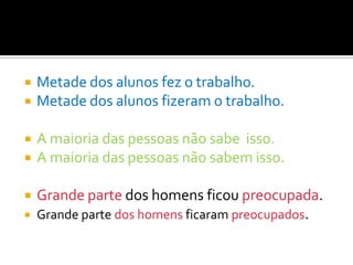    Metade dos alunos fez o trabalho.
   Metade dos alunos fizeram o trabalho.

   A maioria das pessoas não sabe isso.
   A maioria das pessoas não sabem isso.

   Grande parte dos homens ficou preocupada.
   Grande parte dos homens ficaram preocupados.
 