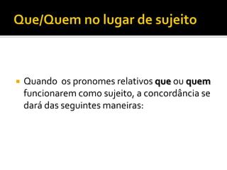    Quando os pronomes relativos que ou quem
    funcionarem como sujeito, a concordância se
    dará das seguintes maneiras:
 