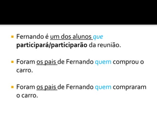    Fernando é um dos alunos que
    participará/participarão da reunião.

   Foram os pais de Fernando quem comprou o
    carro.

   Foram os pais de Fernando quem compraram
    o carro.
 