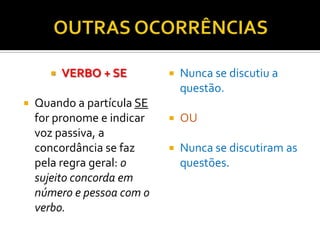    VERBO + SE           Nunca se discutiu a
                                questão.
   Quando a partícula SE
    for pronome e indicar      OU
    voz passiva, a
    concordância se faz        Nunca se discutiram as
    pela regra geral: o         questões.
    sujeito concorda em
    número e pessoa com o
    verbo.
 