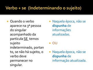    Quando o verbo                Naquela época, não se
    aparece na 3ª pessoa           dispunha de
    do singular                    informações
    acompanhado da                 atualizadas.
    partícula SE temos
    sujeito                       OU
    indeterminado, portan
    to, se não há sujeito, o      Naquela época, não se
    verbo deve                     dispunha de
    permanecer no                  informação atualizada.
    singular.
 