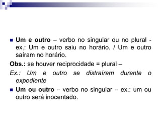 Um e outro – verbo no singular ou no plural - ex.: Um e outro saiu no horário. / Um e outro saíram no horário.Obs.: se houver reciprocidade = plural –Ex.: Um e outro se distraíram durante o expedienteUm ou outro – verbo no singular – ex.: um ou outro será inocentado.