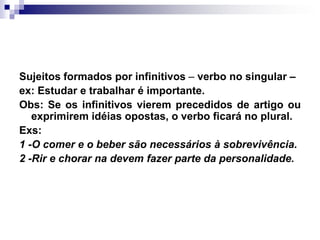 Sujeitos formados por infinitivos – verbo no singular – ex: Estudar e trabalhar é importante.Obs: Se os infinitivos vierem precedidos de artigo ou exprimirem idéias opostas, o verbo ficará no plural. Exs:1 -O comer e o beber são necessários à sobrevivência.2 -Rir e chorar na devem fazer parte da personalidade.
