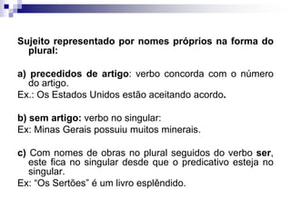 Sujeito representado por nomes próprios na forma do plural:a) precedidos de artigo: verbo concorda com o número do artigo.Ex.: Os Estados Unidos estão aceitando acordo.b) sem artigo: verbo no singular:Ex: Minas Gerais possuiu muitos minerais.c) Com nomes de obras no plural seguidos do verbo ser, este fica no singular desde que o predicativo esteja no singular.Ex: “Os Sertões” é um livro esplêndido.