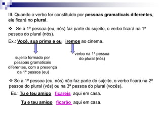 III. Quando o verbo for constituído por pessoas gramaticais diferentes, ele ficará no plural.    Se a 1ª pessoa (eu, nós) faz parte do sujeito, o verbo ficará na 1ª pessoa do plural (nós).Ex.: Você, sua prima e euiremos ao cinema.verbo na 1ª pessoado plural (nós)sujeito formado por pessoas gramaticaisdiferentes, com a presença da 1ª pessoa (eu) Se a 1ª pessoa (eu, nós) não faz parte do sujeito, o verbo ficará na 2ª pessoa do plural (vós) ou na 3ª pessoa do plural (vocês).Ex.: Tu e teu amigoficareis  aqui em casa.Tu e teu amigoficarão  aqui em casa.