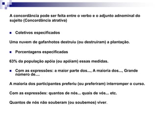 A concordância pode ser feita entre o verbo e o adjunto adnominal do sujeito (Concordância atrativa)Coletivos especificadosUma nuvem de gafanhotos destruiu (ou destruíram) a plantação.Porcentagens especificadas63% da população apóia (ou apóiam) essas medidas.Com as expressões: a maior parte dos..., A maioria dos..., Grande número de....A maioria dos participantes preferiu (ou preferiram) interromper o curso. Com as expressões: quantos de nós... quais de vós... etc.Quantos de nós não souberam (ou soubemos) viver.