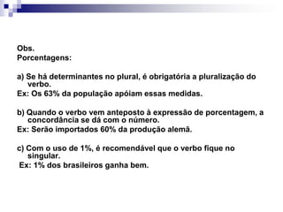 Obs. Porcentagens:a) Se há determinantes no plural, é obrigatória a pluralização do verbo.Ex: Os 63% da população apóiam essas medidas.b) Quando o verbo vem anteposto à expressão de porcentagem, a concordância se dá com o número.Ex: Serão importados 60% da produção alemã.c) Com o uso de 1%, é recomendável que o verbo fique no singular. Ex: 1% dos brasileiros ganha bem.