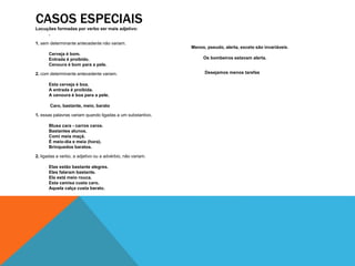 CASOS ESPECIAIS 
Locuções formadas por verbo ser mais adjetivo: 
. 
1. sem determinante antecedente não variam. 
Cerveja é bom. 
Entrada é proibido. 
Cenoura é bom para a pele. 
2. com determinante antecedente variam. 
Esta cerveja é boa. 
A entrada é proibida. 
A cenoura é boa para a pele. 
Caro, bastante, meio, barato 
1. essas palavras variam quando ligadas a um substantivo. 
Blusa cara - carros caros. 
Bastantes alunos. 
Comi meia maçã. 
É meio-dia e meia (hora). 
Brinquedos baratos. 
2. ligadas a verbo, a adjetivo ou a advérbio, não variam. 
Elas estão bastante alegres. 
Eles falaram bastante. 
Ela está meio rouca. 
Esta camisa custa caro. 
Aquela calça custa barato. 
Menos, pseudo, alerta, exceto são invariáveis. 
Os bombeiros estavam alerta. 
Desejamos menos tarefas 
 