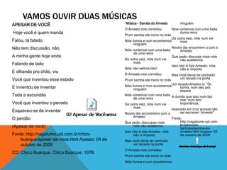 Música - Samba do Arnesto 
O Arnesto nos convidou 
Prum samba ele mora no brás 
Nóis fumos e num econtremos 
ninguém 
Nóis vortemos cum uma baita 
de uma reiva 
Da outra veiz, nóis num vai 
mais 
Nóis não semos tatu! 
O Arnesto nos convidou 
Prum samba ele mora no brás 
Nóis fumos e num econtremos 
ninguém 
Nóis vortemos cum uma baita 
de uma reiva 
Da outra veiz, nóis num vai 
mais 
Noutro dia encontremo com o 
Arnesto 
Que pediu discurpas mais 
nóis não aceitemos 
Isso não si faiz Arnesto, nóis 
não si importa 
Mas você devia ter ponhado 
um recado na porta 
O Arnesto nos convidou 
Prum samba ele mora no brás 
Nóis fumos e num econtremos 
ninguém 
Nóis vortemos cum uma baita 
duma reiva 
Da outra veiz, nóis num vai 
mais 
Noutro dia encontrem o com o 
Arnesto 
Que pediu discurpa mais nóis 
não aceitemos 
Isso não si faiz Arnesto, nóis 
não si importa 
Mas você devia ter ponhado 
um recado na porta 
Um recado Anssim ói: "Ói, 
turma, num deu prá 
esperá 
A duvido que isso num faz 
mar, num tem 
importância, 
Assinado em cruz porque não 
sei escrever: Arnesto" 
Fonte: 
http://vagalume.uol.com. 
br/adoniran-barbosa/ 
samba-do-arnesto. 
html Acesso: 05 
de outubro de 2009 
VAMOS OUVIR DUAS MÚSICAS 
APESAR DE VOCÊ 
Hoje você é quem manda 
Falou, tá falado 
Não tem discussão, não. 
A minha gente hoje anda 
Falando de lado 
E olhando pro chão, viu 
Você que inventou esse estado 
E inventou de inventar 
Toda a escuridão 
Você que inventou o pecado 
Esqueceu-se de inventar 
O perdão 
(Apesar de você) 
Fonte: http://vagalume.uol.com.br/chico-buarque/ 
apesar-de-voce.html Acesso: 04 de 
outubro de 2009 
CD: Chico Buarque, Chico Buarque, 1978. 
 