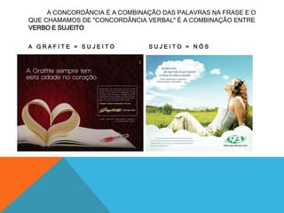 A CONCORDÂNCIA É A COMBINAÇÃO DAS PALAVRAS NA FRASE E O 
QUE CHAMAMOS DE "CONCORDÂNCIA VERBAL" É A COMBINAÇÃO ENTRE 
VERBO E SUJEITO 
A G R A F I T E = S U J E I T O S U J E I T O = N Ó S 
 