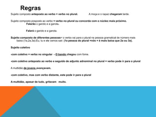 Regras 
Sujeito composto anteposto ao verbo = verbo no plural. A moça e o rapaz chegaram tarde. 
Sujeito composto posposto ao verbo = verbo no plural ou concorda com o núcleo mais próximo. 
Falarão o garoto e a garota. 
Falará o garoto e a garota. 
Sujeito composto de diferentes pessoas= o verbo vai para o plural na pessoa gramatical de número mais 
baixo (1a,2a,3a).Eu, tu e ele vamos sair. (1a pessoa do plural =nós = é mais baixa que 2a ou 3a). 
Sujeito coletivo 
-com coletivo = verbo no singular - O bando chegou com fome. 
-com coletivo anteposto ao verbo e seguido de adjunto adnominal no plural = verbo pode ir para o plural 
A multidão de jovens avançavam. 
-com coletivo, mas com verbo distante, este pode ir para o plural 
A multidão, apesar de tudo, gritavam muito. 
 