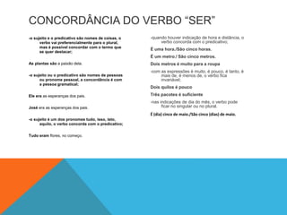 CONCORDÂNCIA DO VERBO “SER” 
-o sujeito e o predicativo são nomes de coisas, o 
verbo vai preferencialmente para o plural, 
mas é possível concordar com o termo que 
se quer destacar; 
As plantas são a paixão dela. 
-o sujeito ou o predicativo são nomes de pessoas 
ou pronome pessoal, a concordância é com 
a pessoa gramatical; 
Ele era as esperanças dos pais. 
José era as esperanças dos pais. 
-o sujeito é um dos pronomes tudo, isso, isto, 
aquilo, o verbo concorda com o predicativo; 
Tudo eram flores, no começo. 
-quando houver indicação de hora e distância, o 
verbo concorda com o predicativo; 
É uma hora./São cinco horas. 
É um metro./ São cinco metros. 
Dois metros é muito para a roupa 
-com as expressões é muito, é pouco, é tanto, é 
mais de, é menos de, o verbo fica 
invariável; 
Dois quilos é pouco 
Três pacotes é suficiente 
-nas indicações de dia do mês, o verbo pode 
ficar no singular ou no plural. 
É (dia) cinco de maio./São cinco (dias) de maio. 
 