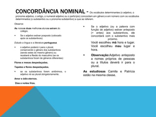 CONCORDÂNCIA NOMINAL - Os vocábulos determinantes (o adjetivo, o 
pronome adjetivo, o artigo, o numeral adjetivo ou o particípio) concordam em gênero e em número com os vocábulos 
determinados (o substantivo ou o pronome substantivo) a que se referem. 
Observe: 
As nossas duas melhores alunas saíram do 
colégio. 
 Se o adjetivo estiver posposto (colocado 
após os substantivos): 
Estudo a língua e a literatura portuguesa. 
 o adjetivo poderá ir para o plural, 
conservando o gênero dos substantivos 
(sendo estes do mesmo gênero) ou 
receberá a flexão do masculino (se os 
substantivos foram de gêneros diferentes): 
Flores e mesas despedaçadas. 
Tapetes e flores despedaçados. 
 se os substantivos forem antônimos, o 
adjetivo irá ao plural obrigatoriamente. 
Amor e ódio eternos. 
Dias e noites frios. 
 Se o adjetivo (ou a palavra com 
função de adjetivo) estiver anteposto 
(= antes) aos substantivos, ele 
concordará com o substantivo mais 
próximo. 
Você escolheu má hora e lugar. 
Você escolheu mau lugar e 
hora. 
 Observação:Adjetivo anteposto 
a nomes próprios de pessoas 
ou a títulos deverá ir para o 
plural. 
As estudiosas Camila e Patrícia 
estão na mesma classe. 
 