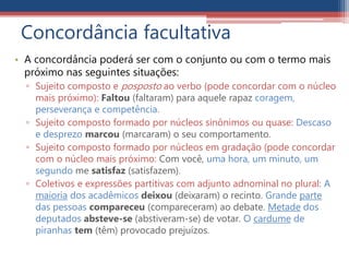 Concordância facultativa
• A concordância poderá ser com o conjunto ou com o termo mais
próximo nas seguintes situações:
▫ Sujeito composto e posposto ao verbo (pode concordar com o núcleo
mais próximo): Faltou (faltaram) para aquele rapaz coragem,
perseverança e competência.
▫ Sujeito composto formado por núcleos sinônimos ou quase: Descaso
e desprezo marcou (marcaram) o seu comportamento.
▫ Sujeito composto formado por núcleos em gradação (pode concordar
com o núcleo mais próximo: Com você, uma hora, um minuto, um
segundo me satisfaz (satisfazem).
▫ Coletivos e expressões partitivas com adjunto adnominal no plural: A
maioria dos acadêmicos deixou (deixaram) o recinto. Grande parte
das pessoas compareceu (compareceram) ao debate. Metade dos
deputados absteve-se (abstiveram-se) de votar. O cardume de
piranhas tem (têm) provocado prejuízos.
 