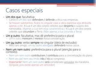 • Um dos que: facultativa:
▫ Carlos é um dos que defendem / defende a ética nas empresas.
▫ Se houver substantivo, ficará no singular caso a ideia expressa seja atribuída
apenas a ele: A Lua é um dos corpos celestes que desperta o suspiro dos
namorados. (Apenas a Lua tem essa característica) / A Lua é um dos corpos
celestes que circundam a Terra. (Não apenas a lua circunda a Terra)
• Um e outro: facultativa, mas dê preferência para o plural:
▫ Um e outro merecem / merece nossa consideração.
• Um ou outro: verbo sempre no singular (ideia de exclusão):
▫ Meu caro amigo, um ou outro advogado defenderá nossa causa.
• Nem um nem outro: preferência para o plural (atenção para o
contexto).
▫ Nem um nem outro contribuíram / contribuiu para a concretização do plano.
▫ Nem seu pai nem seu irmão irão / irá ao congresso.
▫ Importante! Nem um nem outro será considerado vencedor da maratona.
(Singular, pois existe apenas um vencedor).
Casos especiais
 