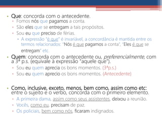 • Que: concorda com o antecedente.
▫ Fomos nós que pagamos a conta.
▫ São eles que se entregam a tais propósitos.
▫ Sou eu que preciso de férias.
 A expressão “é que” é invariável, a concordância é mantida entre os
termos relacionados: “Nós é que pagamos a conta”, “Eles é que se
entregam” etc.
• Quem: concorda com o antecedente ou, preferencialmente, com
a 3ª p.s. (equivale à expressão “aquele que”).
▫ Sou eu quem aprecia os bons momentos. (3ªp.s.)
▫ Sou eu quem aprecio os bons momentos. (Antecedente)
• Como, inclusive, exceto, menos, bem como, assim como etc:
entre o sujeito e o verbo, concorda com o primeiro elemento.
▫ A primeira dama, assim como seus assistentes, deixou a reunião.
▫ Vocês, como eu, precisam de paz.
▫ Os policiais, bem como nós, ficaram indignados.
 