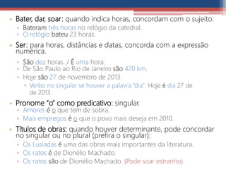 • Bater, dar, soar: quando indica horas, concordam com o sujeito:
▫ Bateram três horas no relógio da catedral.
▫ O relógio bateu 23 horas.
• Ser: para horas, distâncias e datas, concorda com a expressão
numérica.
▫ São dez horas. / É uma hora.
▫ De São Paulo ao Rio de Janeiro são 420 km.
▫ Hoje são 27 de novembro de 2013.
 Verbo no singular se houver a palavra “dia”: Hoje é dia 27 de
de 2013.
• Pronome “o” como predicativo: singular.
▫ Amores é o que tem de sobra.
▫ Mais empregos é o que o povo mais deseja em 2010.
• Títulos de obras: quando houver determinante, pode concordar
no singular ou no plural (prefira o singular):
▫ Os Lusíadas é uma das obras mais importantes da literatura.
▫ Os ratos é de Dionélio Machado.
▫ Os ratos são de Dionélio Machado. (Pode soar estranho)
 