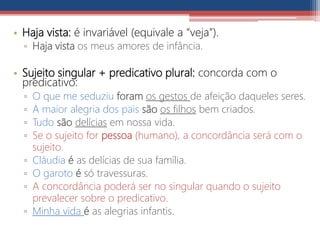 • Haja vista: é invariável (equivale a “veja”).
▫ Haja vista os meus amores de infância.
• Sujeito singular + predicativo plural: concorda com o
predicativo:
▫ O que me seduziu foram os gestos de afeição daqueles seres.
▫ A maior alegria dos pais são os filhos bem criados.
▫ Tudo são delícias em nossa vida.
▫ Se o sujeito for pessoa (humano), a concordância será com o
sujeito.
▫ Cláudia é as delícias de sua família.
▫ O garoto é só travessuras.
▫ A concordância poderá ser no singular quando o sujeito
prevalecer sobre o predicativo.
▫ Minha vida é as alegrias infantis.
 