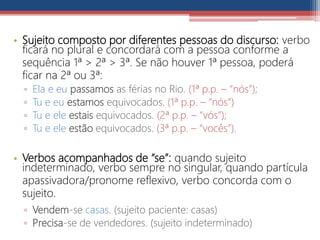 • Sujeito composto por diferentes pessoas do discurso: verbo
ficará no plural e concordará com a pessoa conforme a
sequência 1ª > 2ª > 3ª. Se não houver 1ª pessoa, poderá
ficar na 2ª ou 3ª:
▫ Ela e eu passamos as férias no Rio. (1ª p.p. – “nós”);
▫ Tu e eu estamos equivocados. (1ª p.p. – “nós”)
▫ Tu e ele estais equivocados. (2ª p.p. – “vós”);
▫ Tu e ele estão equivocados. (3ª p.p. – “vocês”).
• Verbos acompanhados de “se”: quando sujeito
indeterminado, verbo sempre no singular, quando partícula
apassivadora/pronome reflexivo, verbo concorda com o
sujeito.
▫ Vendem-se casas. (sujeito paciente: casas)
▫ Precisa-se de vendedores. (sujeito indeterminado)
 