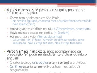 • Verbos impessoais: 3ª pessoa do singular, pois não se
referem a um sujeito:
▫ Chove torrencialmente em São Paulo.
 No sentido figurado, concorda com o sujeito: Amanheci cansada
hoje. (sujeito: “eu”)
▫ Houve grandes conflitos no Irã. (= Aconteceram, ocorreram)
▫ Havia muitas pessoas no desfile. (= Existiam)
▫ Há anos não a vejo. (Tempo decorrido)
 Os verbos “ter” e “fazer” também podem ser usados como
impessoais: Não os vejo faz anos, Não os vejo tem anos.
• Verbo “ser” no infinitivo: quando acompanhado da
preposição “a”, pode ser usado tanto o plural quanto o
singular.
▫ O caixa separou os produtos a ser (a serem) substituídos.
▫ Os filmes a ser (a serem) exibidos foram retirados da
programação.
 