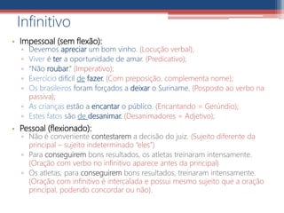 • Impessoal (sem flexão):
▫ Devemos apreciar um bom vinho. (Locução verbal);
▫ Viver é ter a oportunidade de amar. (Predicativo);
▫ “Não roubar.” (Imperativo);
▫ Exercício difícil de fazer. (Com preposição, complementa nome);
▫ Os brasileiros foram forçados a deixar o Suriname. (Posposto ao verbo na
passiva);
▫ As crianças estão a encantar o público. (Encantando = Gerúndio);
▫ Estes fatos são de desanimar. (Desanimadores = Adjetivo);
• Pessoal (flexionado):
▫ Não é conveniente contestarem a decisão do juiz. (Sujeito diferente da
principal – sujeito indeterminado “eles”)
▫ Para conseguirem bons resultados, os atletas treinaram intensamente.
(Oração com verbo no infinitivo aparece antes da principal)
▫ Os atletas, para conseguirem bons resultados, treinaram intensamente.
(Oração com infinitivo é intercalada e possui mesmo sujeito que a oração
principal, podendo concordar ou não).
Infinitivo
 