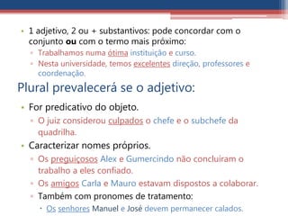 • 1 adjetivo, 2 ou + substantivos: pode concordar com o
conjunto ou com o termo mais próximo:
▫ Trabalhamos numa ótima instituição e curso.
▫ Nesta universidade, temos excelentes direção, professores e
coordenação.
Plural prevalecerá se o adjetivo:
• For predicativo do objeto.
▫ O juiz considerou culpados o chefe e o subchefe da
quadrilha.
• Caracterizar nomes próprios.
▫ Os preguiçosos Alex e Gumercindo não concluíram o
trabalho a eles confiado.
▫ Os amigos Carla e Mauro estavam dispostos a colaborar.
▫ Também com pronomes de tratamento:
 Os senhores Manuel e José devem permanecer calados.
 
