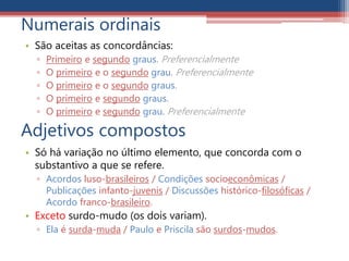 Numerais ordinais
• São aceitas as concordâncias:
▫ Primeiro e segundo graus. Preferencialmente
▫ O primeiro e o segundo grau. Preferencialmente
▫ O primeiro e o segundo graus.
▫ O primeiro e segundo graus.
▫ O primeiro e segundo grau. Preferencialmente
Adjetivos compostos
• Só há variação no último elemento, que concorda com o
substantivo a que se refere.
▫ Acordos luso-brasileiros / Condições socioeconômicas /
Publicações infanto-juvenis / Discussões histórico-filosóficas /
Acordo franco-brasileiro.
• Exceto surdo-mudo (os dois variam).
▫ Ela é surda-muda / Paulo e Priscila são surdos-mudos.
 