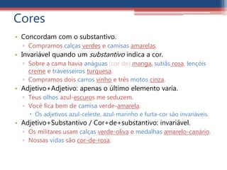 Cores
• Concordam com o substantivo.
▫ Compramos calças verdes e camisas amarelas.
• Invariável quando um substantivo indica a cor.
▫ Sobre a cama havia anáguas (cor de) manga, sutiãs rosa, lençóis
creme e travesseiros turquesa.
▫ Compramos dois carros vinho e três motos cinza.
• Adjetivo+Adjetivo: apenas o último elemento varia.
▫ Teus olhos azul-escuros me seduzem.
▫ Você fica bem de camisa verde-amarela.
 Os adjetivos azul-celeste, azul-marinho e furta-cor são invariáveis.
• Adjetivo+Substantivo / Cor+de+substantivo: invariável.
▫ Os militares usam calças verde-oliva e medalhas amarelo-canário.
▫ Nossas vidas são cor-de-rosa.
 