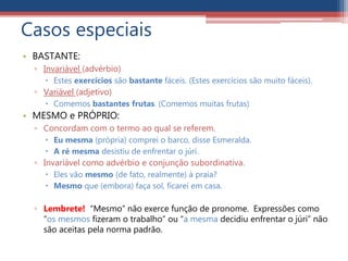 Casos especiais
• BASTANTE:
▫ Invariável (advérbio)
 Estes exercícios são bastante fáceis. (Estes exercícios são muito fáceis).
▫ Variável (adjetivo)
 Comemos bastantes frutas. (Comemos muitas frutas)
• MESMO e PRÓPRIO:
▫ Concordam com o termo ao qual se referem.
 Eu mesma (própria) comprei o barco, disse Esmeralda.
 A ré mesma desistiu de enfrentar o júri.
▫ Invariável como advérbio e conjunção subordinativa.
 Eles vão mesmo (de fato, realmente) à praia?
 Mesmo que (embora) faça sol, ficarei em casa.
▫ Lembrete! “Mesmo” não exerce função de pronome. Expressões como
“os mesmos fizeram o trabalho” ou “a mesma decidiu enfrentar o júri” não
são aceitas pela norma padrão.
 