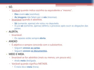 • SÓ.
▫ Variável quando indica sozinho ou equivalente a “mesmo”.
 Eles vivem sós (sozinhos).
 As imagens não falam por si sós (mesmas).
▫ Invariável quando é advérbio.
 Só (somente, apenas) ele votou no deputado.
 O juiz só (somente, apenas) deferiu o processo após ouvir as alegações das
partes.
• ALERTA.
▫ Invariável.
 Os rapazes estão sempre alerta.
• ANEXO
▫ É adjetivo e sempre concorda com o substantivo.
 Seguem anexas as cartas.
 Seguem anexos os documentos.
• MEIO E MEIA.
▫ Invariável se for advérbio (mais ou menos, um pouco etc).
 Ando meio desligada.
▫ Variável quando significa METADE.
 É meio dia e meia (hora).
 