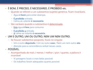 • É BOM, É PRECISO, É NECESSÁRIO, É PROIBIDO etc.
▫ Quando se referem a um substantivo (sujeito) genérico, ficam invariáveis.
 Água é bom para evitar doenças.
 É proibido entrada.
 Calma ao volante é necessário.
▫ São variáveis quando o substantivo é determinado.
 Esta água é boa para consumo.
 É proibida a entrada.
 A calma ao volante é necessária.
• UM E OUTRO, UM OU OUTRO, NEM UM NEM OUTRO.
▫ Se houver substantivo posposto, ficará no singular.
 Um e outro deputado / Um ou outro caso / Nem um nem outro ato.
 Atenção para a concordância verbal nesses casos.
• POSSÍVEL.
▫ Acompanhada de mais / menos / melhor / pior / quanto, a palavra é
invariável.
 Vi paisagens locais o mais belas possível.
 Os trabalhos foram adequados quanto possível.
 