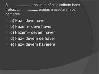 3. - .................... anos que não se colhem bons
frutos: ...................... pragas a assolarem os
pomares.
 a) Faz– deve haver
 b) Fazem– deve haver
 c) Fazem– devem haver
 d) Faz– devem de haver
 e) Faz– devem haverem
 