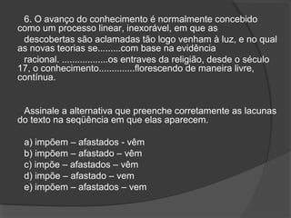6. O avanço do conhecimento é normalmente concebido
como um processo linear, inexorável, em que as
descobertas são aclamadas tão logo venham à luz, e no qual
as novas teorias se.........com base na evidência
racional. ..................os entraves da religião, desde o século
17, o conhecimento..............florescendo de maneira livre,
contínua.
Assinale a alternativa que preenche corretamente as lacunas
do texto na seqüência em que elas aparecem.
a) impõem – afastados - vêm
b) impõem – afastado – vêm
c) impõe – afastados – vêm
d) impõe – afastado – vem
e) impõem – afastados – vem
 