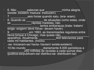  6. Não ______palavras que __________minha alegria.
(existe- existem/ traduza- traduzam)
 7. __________seis horas quando saiu. (era- eram)
 8. Quando se __________ de situações como estas, onde
se ____________rápidas medidas, não
___________________ tantos embaraços.(trata- tratam/
exige- exigem/ deve haver- devem haver)
 9. __________, em 1993, as transmissões regulares entre
Nova Iorque e Chicago, mas quase não_________________
aparelhos. Atualmente, __________400 televisores para
cada mil habitantes. (Iniciou
 -se- Iniciaram-se/ havia- haviam/ existe-existem)
 10.No mundo __________diariamente 8.000 periódicos e
__________250 milhões de revistas a cada quinze dias.
(publica-se/publicam-se/ distribui-se- distribuem-se)
 
