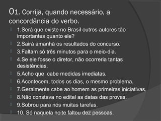 01. Corrija, quando necessário, a
concordância do verbo.
 1.Será que existe no Brasil outros autores tão
importantes quanto ele?
 2.Sairá amanhã os resultados do concurso.
 3.Faltam só três minutos para o meio-dia.
 4.Se ele fosse o diretor, não ocorreria tantas
desistências.
 5.Acho que cabe medidas imediatas.
 6.Acontecem, todos os dias, o mesmo problema.
 7.Geralmente cabe ao homem as primeiras iniciativas.
 8.Não constava no edital as datas das provas.
 9.Sobrou para nós muitas tarefas.
 10. Só naquela noite faltou dez pessoas.
 