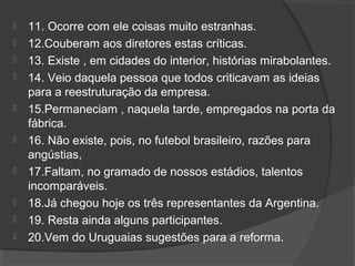  11. Ocorre com ele coisas muito estranhas.
 12.Couberam aos diretores estas críticas.
 13. Existe , em cidades do interior, histórias mirabolantes.
 14. Veio daquela pessoa que todos criticavam as ideias
para a reestruturação da empresa.
 15.Permaneciam , naquela tarde, empregados na porta da
fábrica.
 16. Não existe, pois, no futebol brasileiro, razões para
angústias,
 17.Faltam, no gramado de nossos estádios, talentos
incomparáveis.
 18.Já chegou hoje os três representantes da Argentina.
 19. Resta ainda alguns participantes.
 20.Vem do Uruguaias sugestões para a reforma.
 