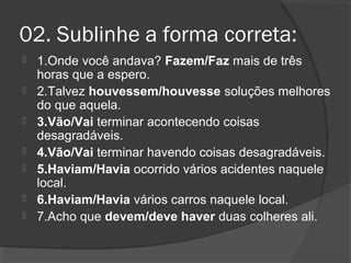02. Sublinhe a forma correta:
 1.Onde você andava? Fazem/Faz mais de três
horas que a espero.
 2.Talvez houvessem/houvesse soluções melhores
do que aquela.
 3.Vão/Vai terminar acontecendo coisas
desagradáveis.
 4.Vão/Vai terminar havendo coisas desagradáveis.
 5.Haviam/Havia ocorrido vários acidentes naquele
local.
 6.Haviam/Havia vários carros naquele local.
 7.Acho que devem/deve haver duas colheres ali.
 