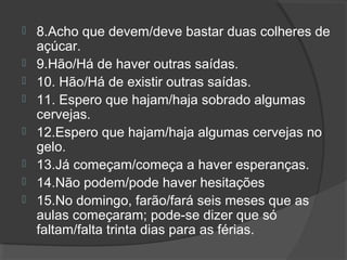  8.Acho que devem/deve bastar duas colheres de
açúcar.
 9.Hão/Há de haver outras saídas.
 10. Hão/Há de existir outras saídas.
 11. Espero que hajam/haja sobrado algumas
cervejas.
 12.Espero que hajam/haja algumas cervejas no
gelo.
 13.Já começam/começa a haver esperanças.
 14.Não podem/pode haver hesitações
 15.No domingo, farão/fará seis meses que as
aulas começaram; pode-se dizer que só
faltam/falta trinta dias para as férias.
 