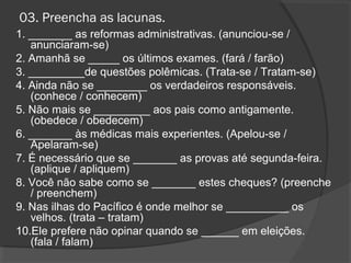 03. Preencha as lacunas.
1. _______ as reformas administrativas. (anunciou-se /
anunciaram-se)
2. Amanhã se _____ os últimos exames. (fará / farão)
3. _________de questões polêmicas. (Trata-se / Tratam-se)
4. Ainda não se ________ os verdadeiros responsáveis.
(conhece / conhecem)
5. Não mais se _________ aos pais como antigamente.
(obedece / obedecem)
6. _______ às médicas mais experientes. (Apelou-se /
Apelaram-se)
7. É necessário que se _______ as provas até segunda-feira.
(aplique / apliquem)
8. Você não sabe como se _______ estes cheques? (preenche
/ preenchem)
9. Nas ilhas do Pacífico é onde melhor se __________ os
velhos. (trata – tratam)
10.Ele prefere não opinar quando se ______ em eleições.
(fala / falam)
 